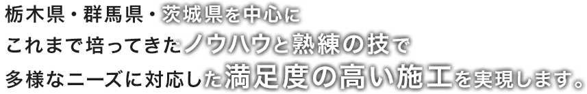 栃木県・群馬県・茨城県を中心にこれまで培ってきたノウハウと熟練の技で多様なニーズに対応した満足度の高い施工を実現します。