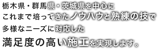 栃木県・群馬県・茨城県を中心にこれまで培ってきたノウハウと熟練の技で多様なニーズに対応した満足度の高い施工を実現します。